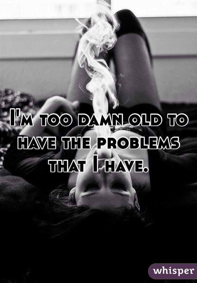 I'm too damn old to have the problems that I have.