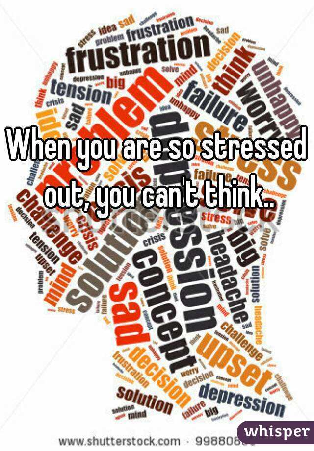 When you are so stressed out, you can't think..