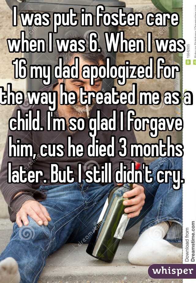 I was put in foster care when I was 6. When I was 16 my dad apologized for the way he treated me as a child. I'm so glad I forgave him, cus he died 3 months later. But I still didn't cry. 