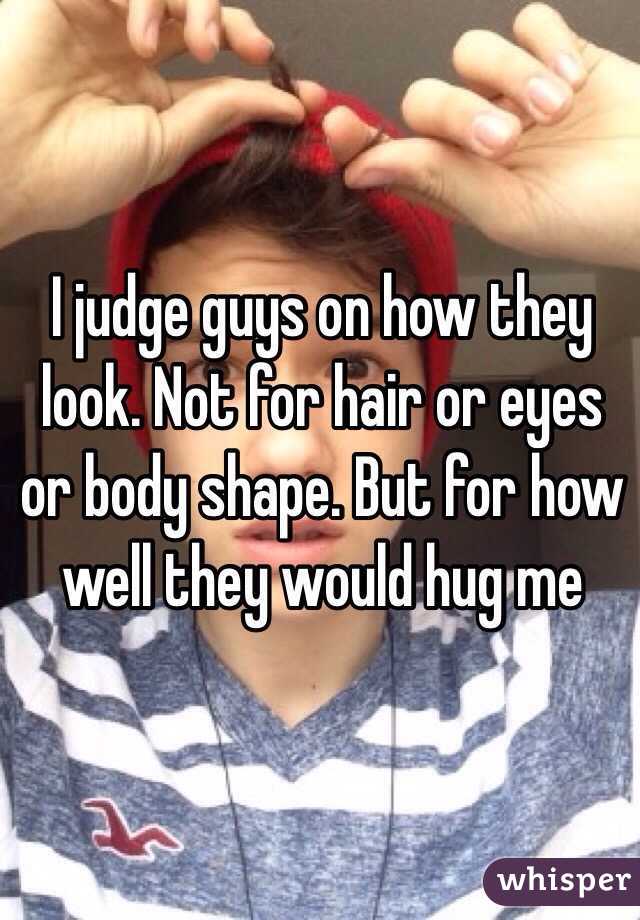 I judge guys on how they look. Not for hair or eyes or body shape. But for how well they would hug me