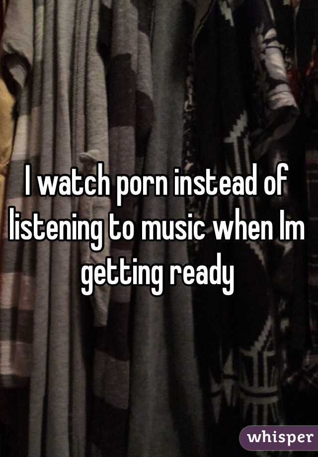 I watch porn instead of listening to music when Im getting ready 