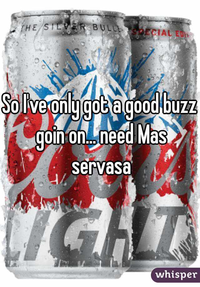 So I've only got a good buzz goin on... need Mas servasa