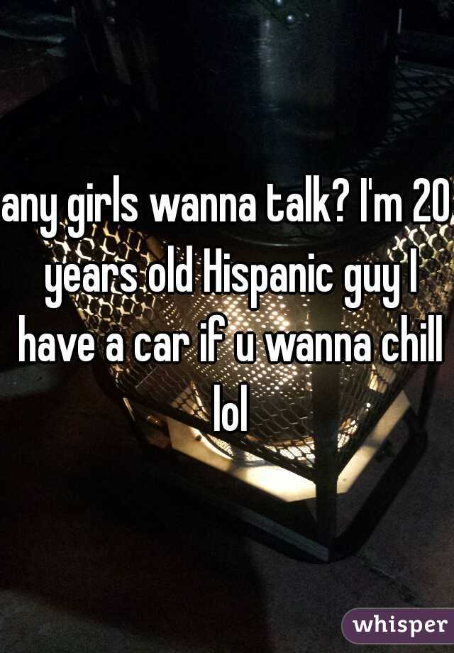 any girls wanna talk? I'm 20 years old Hispanic guy I have a car if u wanna chill lol
