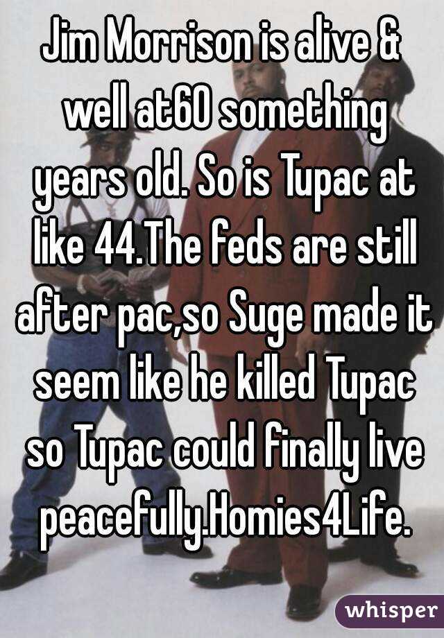Jim Morrison is alive & well at60 something years old. So is Tupac at like 44.The feds are still after pac,so Suge made it seem like he killed Tupac so Tupac could finally live peacefully.Homies4Life.