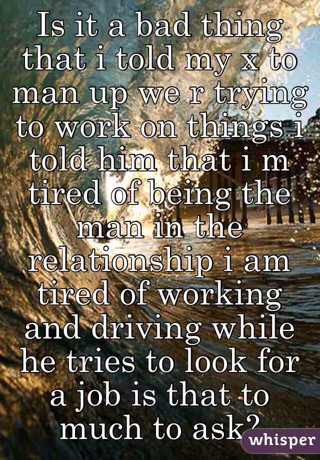 Is it a bad thing that i told my x to man up we r trying to work on things i told him that i m tired of being the man in the relationship i am tired of working and driving while he tries to look for a job is that to much to ask? 