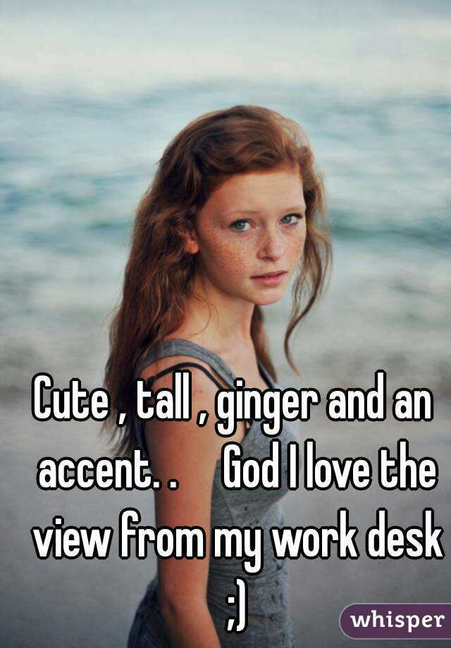 Cute , tall , ginger and an accent. .     God I love the view from my work desk ;)