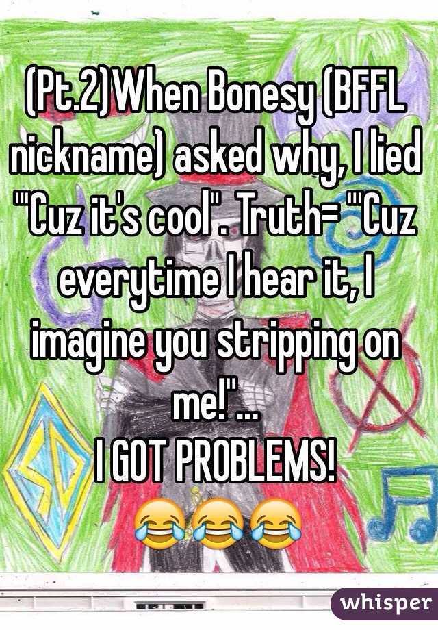 (Pt.2)When Bonesy (BFFL nickname) asked why, I lied "'Cuz it's cool". Truth= "'Cuz everytime I hear it, I imagine you stripping on me!"... 
I GOT PROBLEMS!
😂😂😂