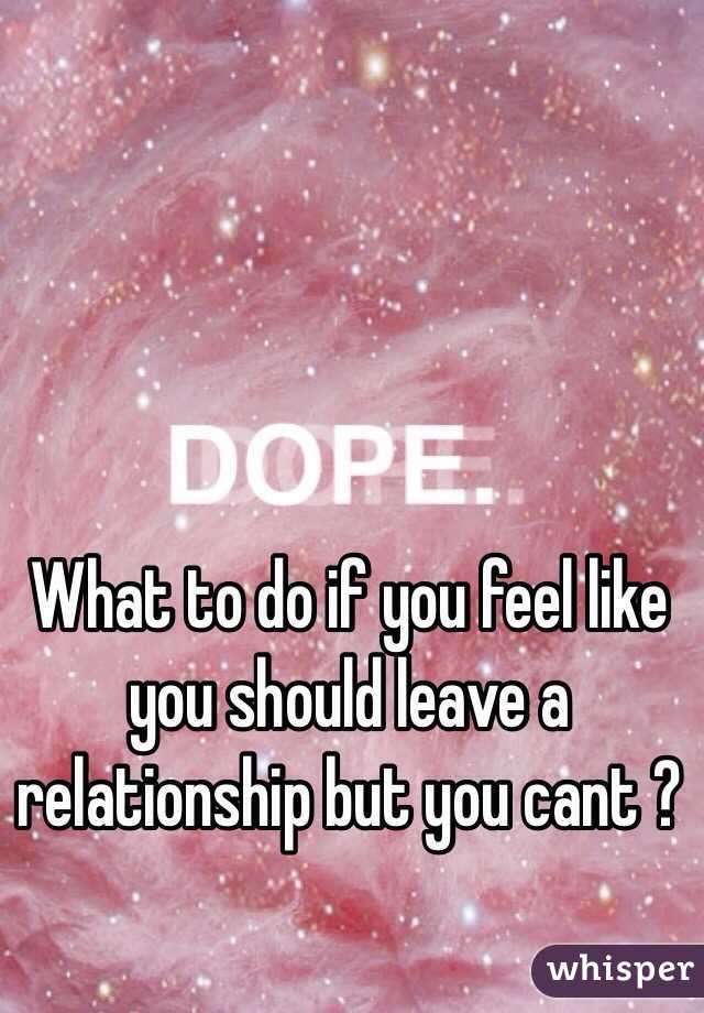 What to do if you feel like you should leave a relationship but you cant ?  