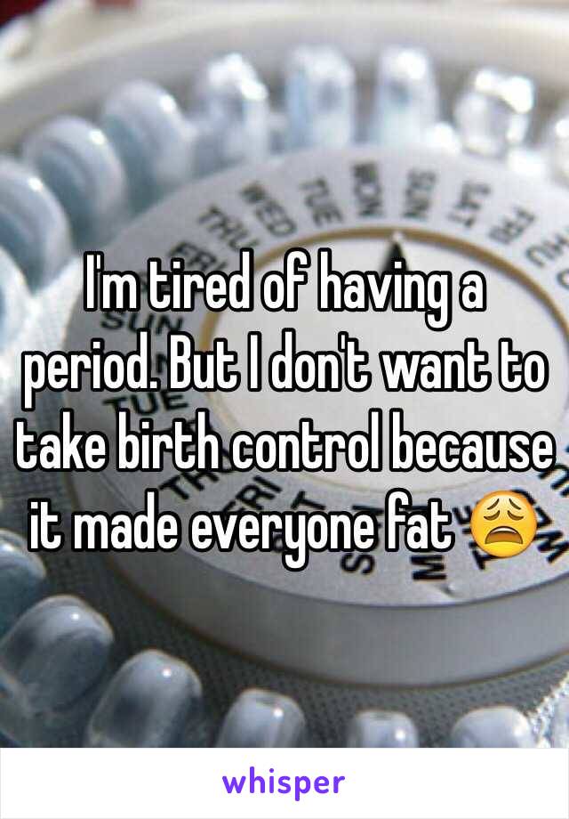 I'm tired of having a period. But I don't want to take birth control because it made everyone fat 😩