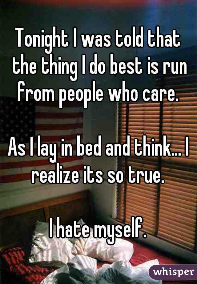 Tonight I was told that the thing I do best is run from people who care. 

As I lay in bed and think... I realize its so true. 

I hate myself.
