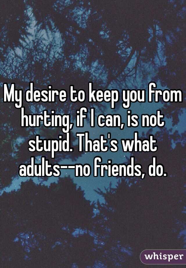 My desire to keep you from hurting, if I can, is not stupid. That's what adults--no friends, do. 