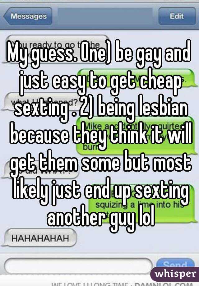My guess. One) be gay and just easy to get cheap sexting . 2) being lesbian because they think it will get them some but most likely just end up sexting another guy lol