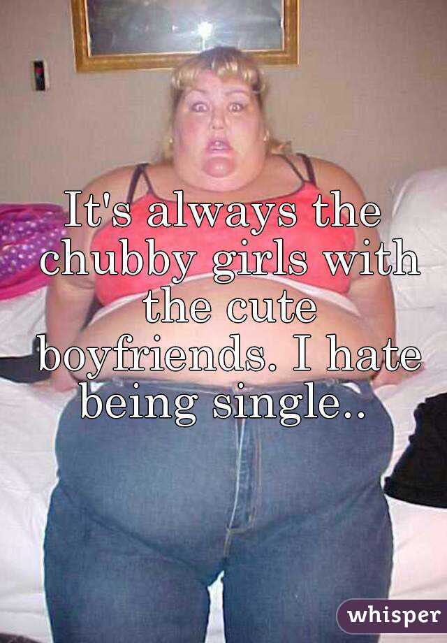 It's always the chubby girls with the cute boyfriends. I hate being single.. 