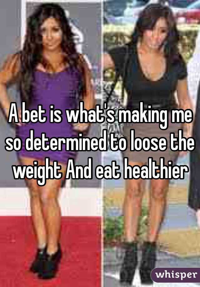A bet is what's making me so determined to loose the weight And eat healthier 