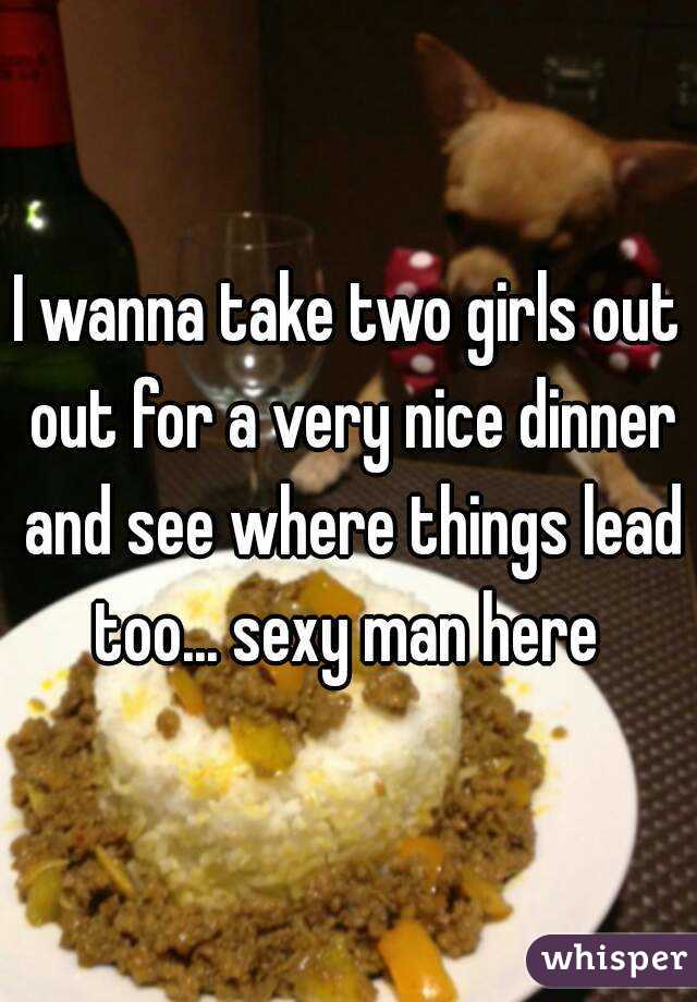 I wanna take two girls out out for a very nice dinner and see where things lead too... sexy man here 