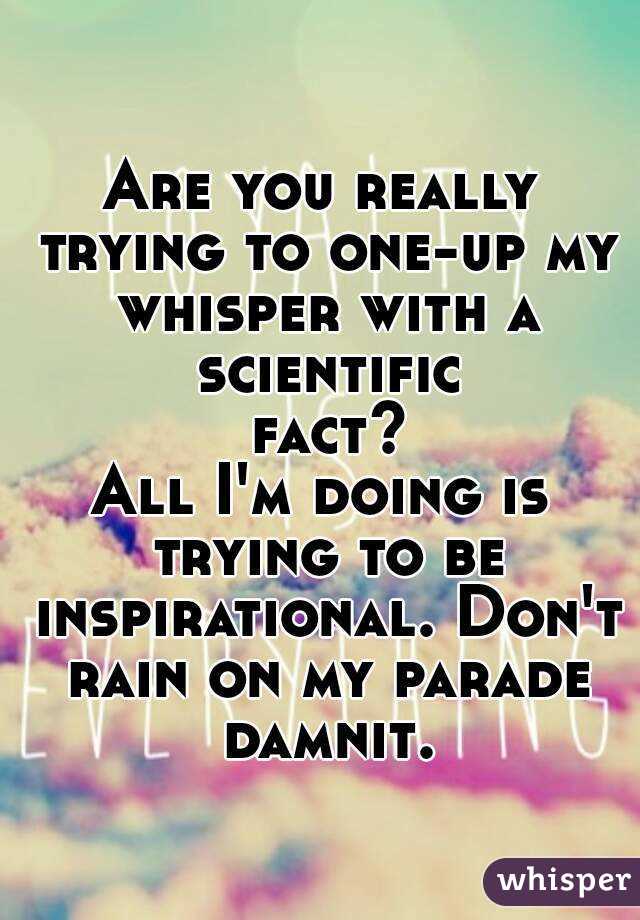 Are you really trying to one-up my whisper with a scientific fact?
All I'm doing is trying to be inspirational. Don't rain on my parade damnit.
