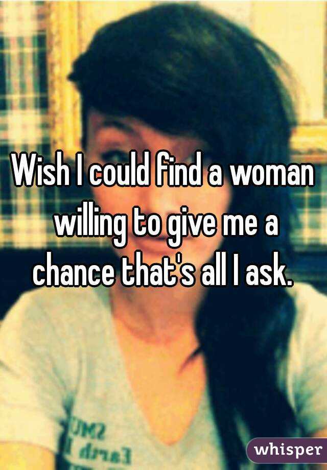 Wish I could find a woman willing to give me a chance that's all I ask. 