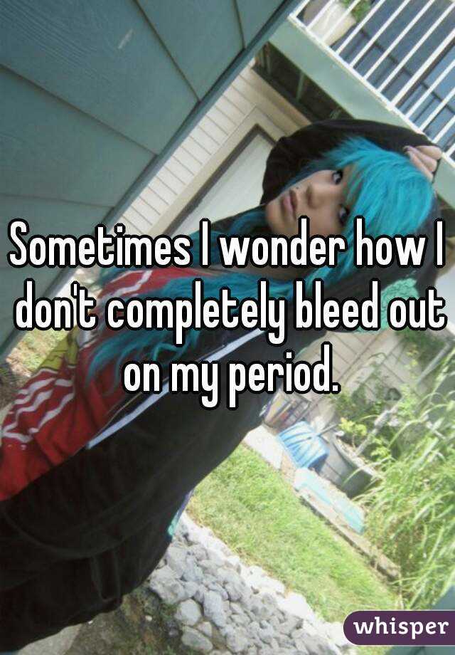 Sometimes I wonder how I don't completely bleed out on my period.