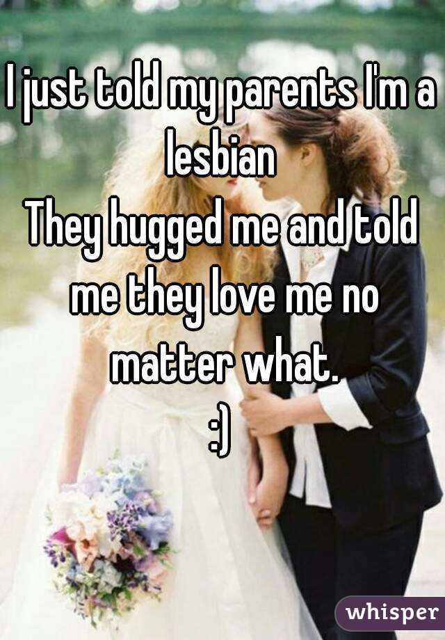 I just told my parents I'm a lesbian 
They hugged me and told me they love me no matter what.
:)