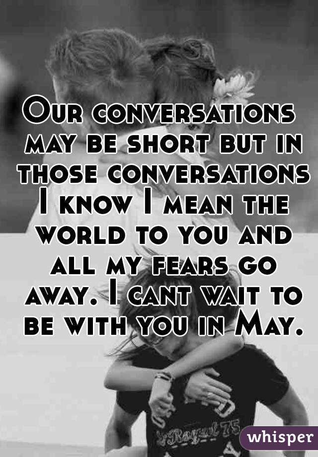 Our conversations may be short but in those conversations I know I mean the world to you and all my fears go away. I cant wait to be with you in May.