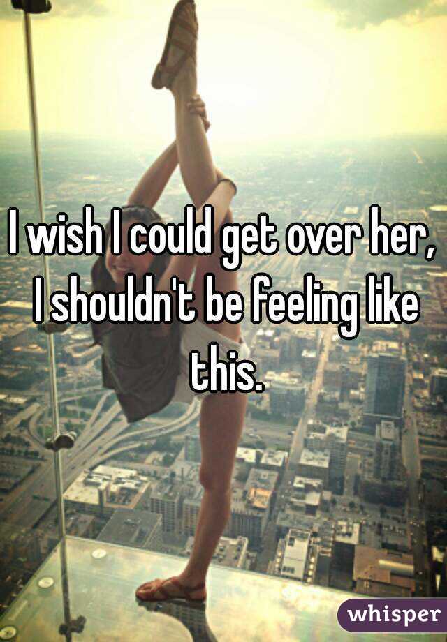 I wish I could get over her, I shouldn't be feeling like this.