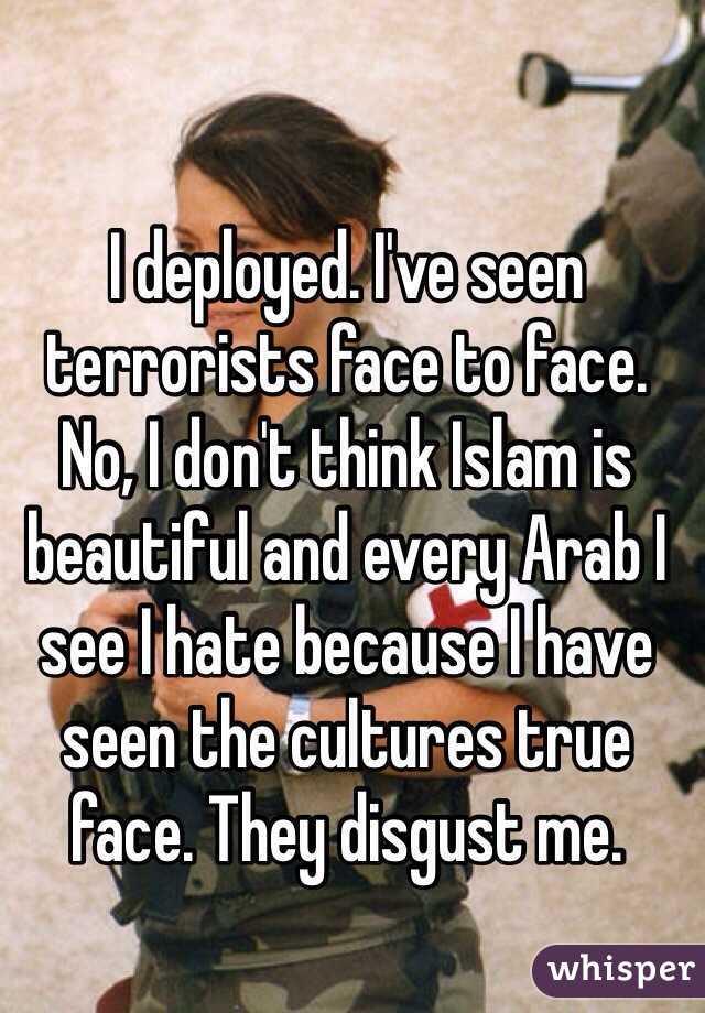 I deployed. I've seen terrorists face to face. No, I don't think Islam is beautiful and every Arab I see I hate because I have seen the cultures true face. They disgust me. 