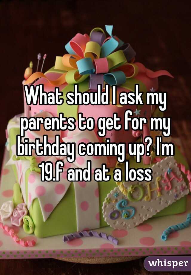 What should I ask my parents to get for my birthday coming up? I'm 19.f and at a loss