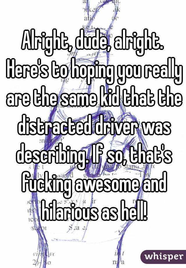 Alright, dude, alright. Here's to hoping you really are the same kid that the distracted driver was describing. If so, that's fucking awesome and hilarious as hell!