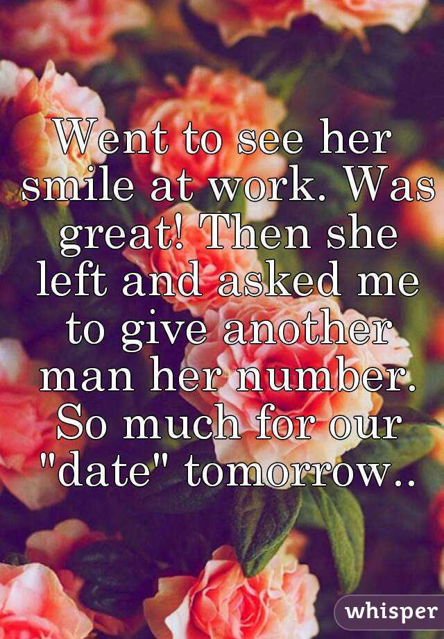 Went to see her smile at work. Was great! Then she left and asked me to give another man her number. So much for our "date" tomorrow..