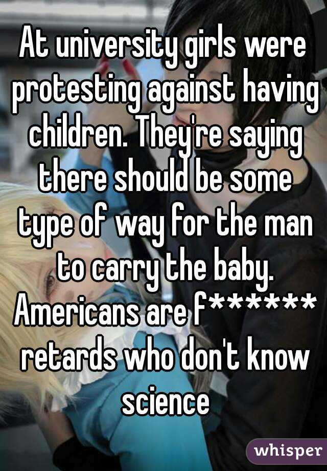 At university girls were protesting against having children. They're saying there should be some type of way for the man to carry the baby. Americans are f****** retards who don't know science