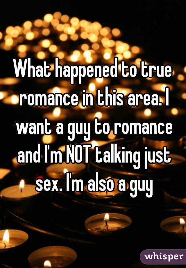 What happened to true romance in this area. I want a guy to romance and I'm NOT talking just sex. I'm also a guy