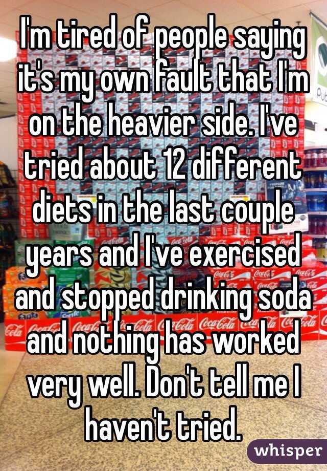 I'm tired of people saying it's my own fault that I'm on the heavier side. I've tried about 12 different diets in the last couple years and I've exercised and stopped drinking soda and nothing has worked very well. Don't tell me I haven't tried.