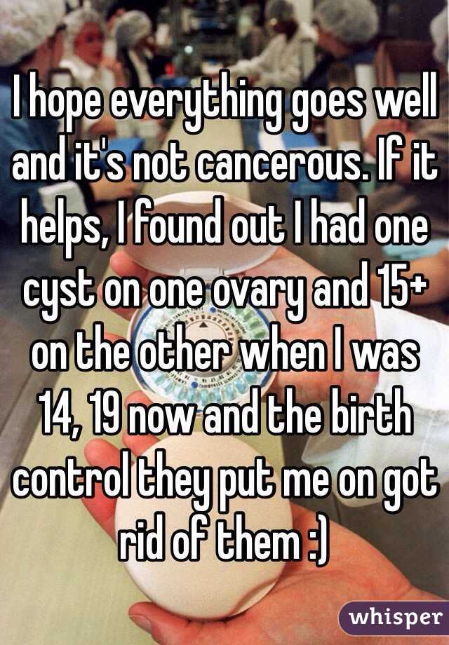 I hope everything goes well and it's not cancerous. If it helps, I found out I had one cyst on one ovary and 15+ on the other when I was 14, 19 now and the birth control they put me on got rid of them :)