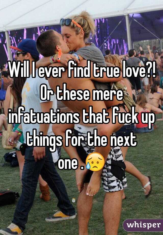 Will I ever find true love?! Or these mere infatuations that fuck up things for the next one .😥