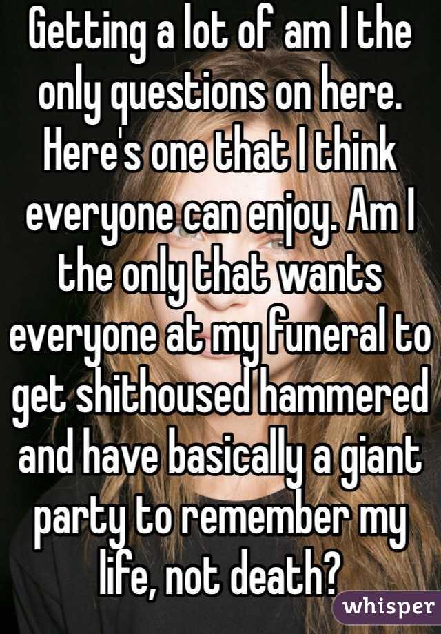 Getting a lot of am I the only questions on here. Here's one that I think everyone can enjoy. Am I the only that wants everyone at my funeral to get shithoused hammered and have basically a giant party to remember my life, not death?