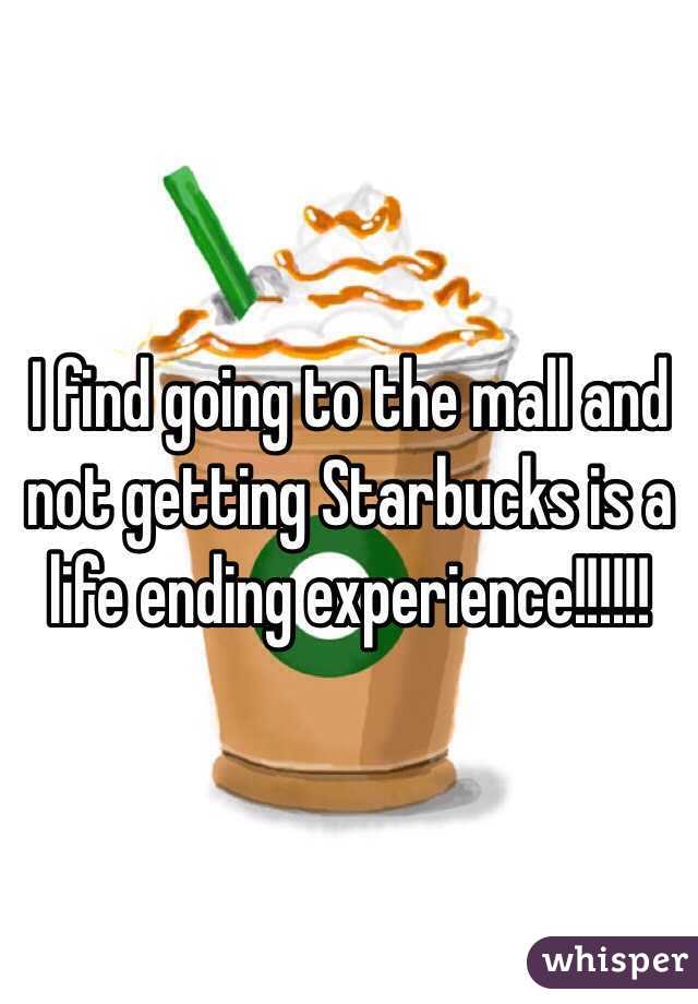 I find going to the mall and not getting Starbucks is a life ending experience!!!!!!