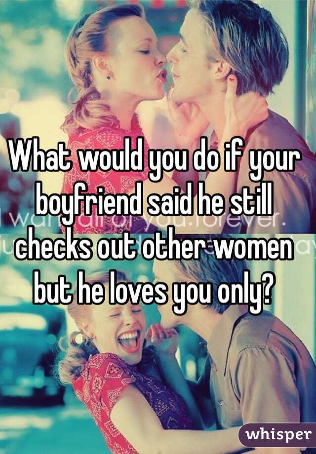 What would you do if your boyfriend said he still checks out other women but he loves you only?