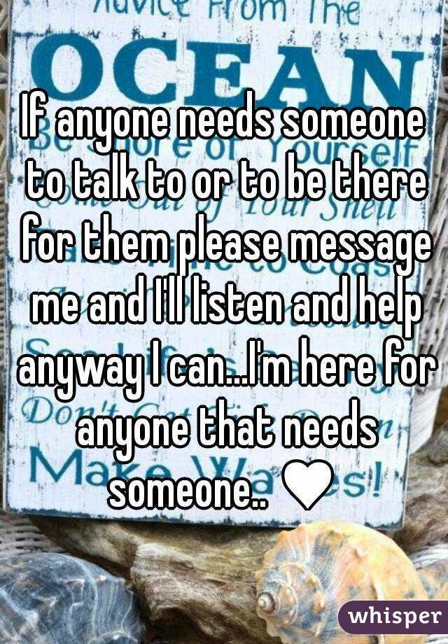 If anyone needs someone to talk to or to be there for them please message me and I'll listen and help anyway I can...I'm here for anyone that needs someone.. ♥ 