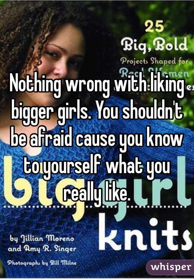 Nothing wrong with liking bigger girls. You shouldn't be afraid cause you know to yourself what you really like.