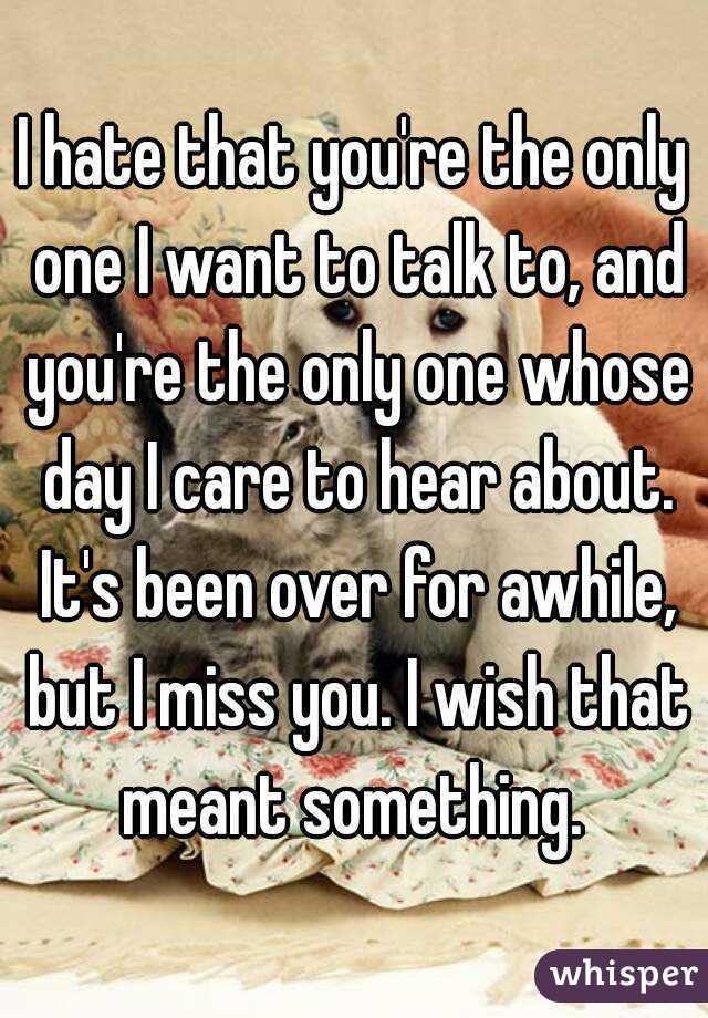 I hate that you're the only one I want to talk to, and you're the only one whose day I care to hear about. It's been over for awhile, but I miss you. I wish that meant something. 