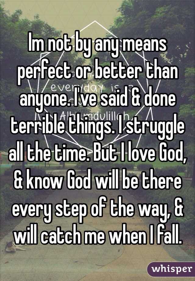 Im not by any means perfect or better than anyone. I've said & done terrible things. I struggle all the time. But I love God, & know God will be there every step of the way, & will catch me when I fall.