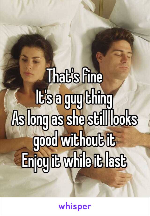 That's fine
It's a guy thing
As long as she still looks good without it
Enjoy it while it last