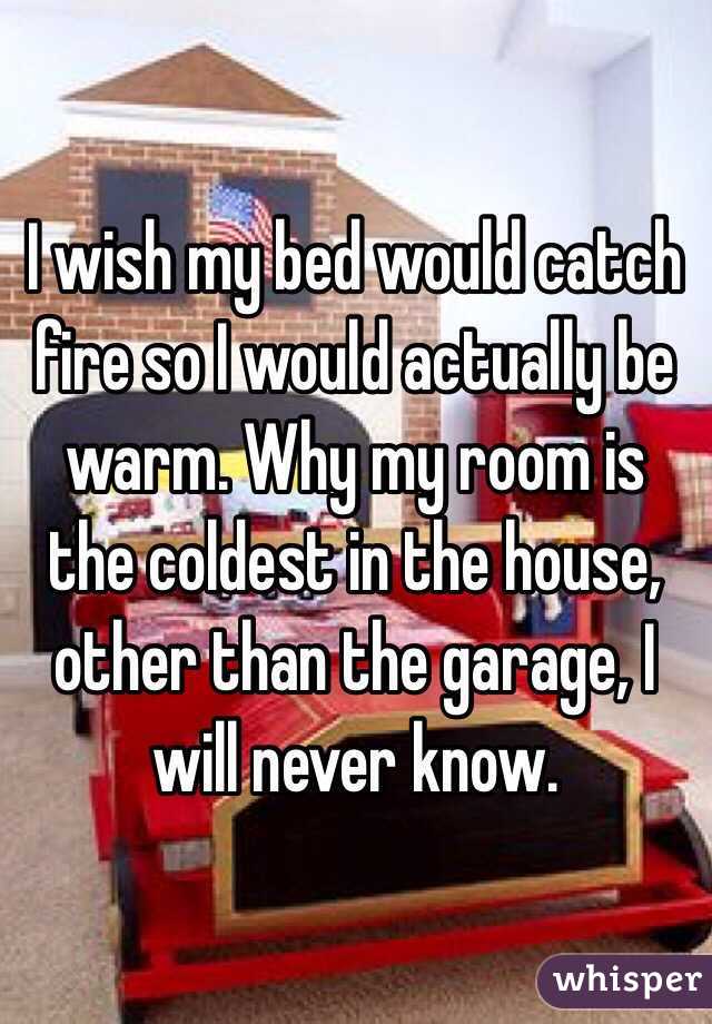 I wish my bed would catch fire so I would actually be warm. Why my room is the coldest in the house, other than the garage, I will never know.