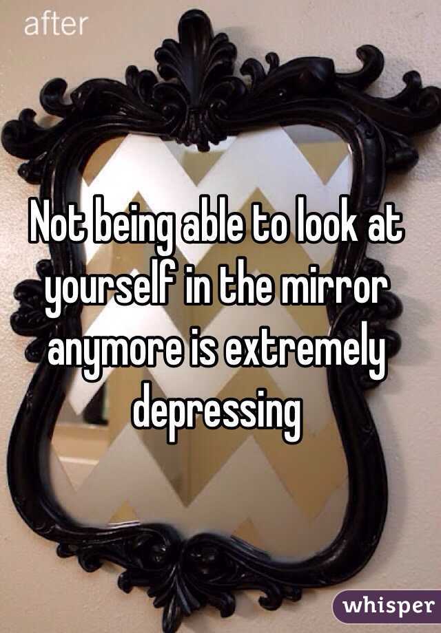 Not being able to look at yourself in the mirror anymore is extremely depressing 