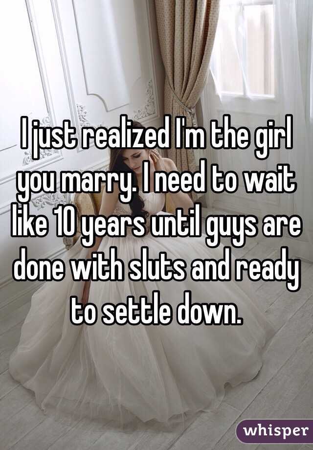 I just realized I'm the girl you marry. I need to wait like 10 years until guys are done with sluts and ready to settle down. 