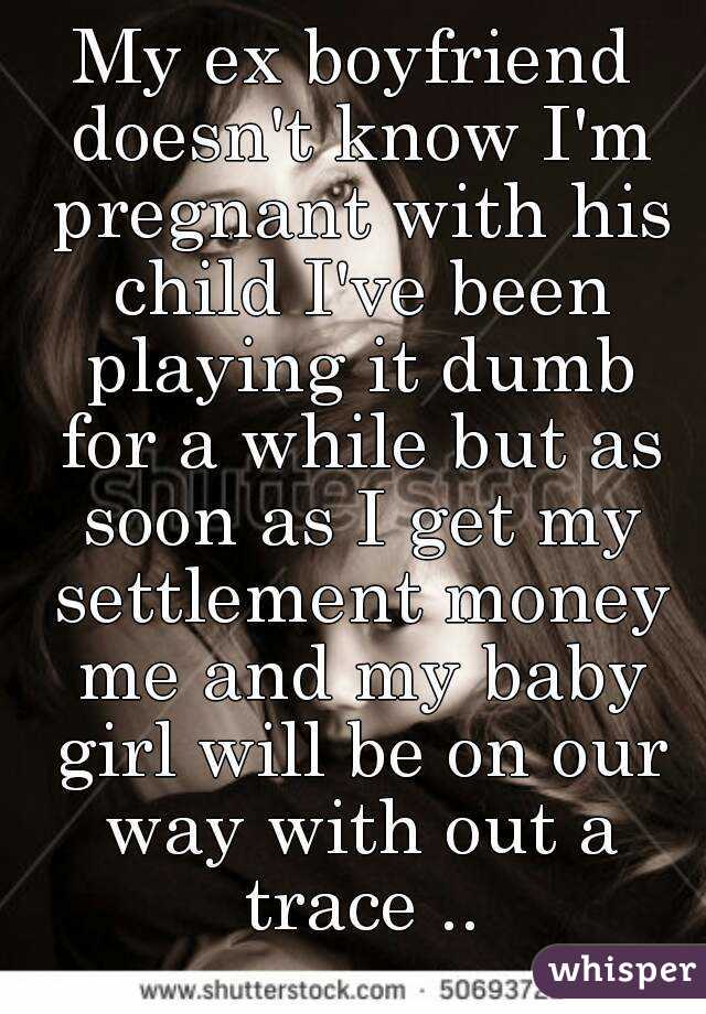 My ex boyfriend doesn't know I'm pregnant with his child I've been playing it dumb for a while but as soon as I get my settlement money me and my baby girl will be on our way with out a trace ..