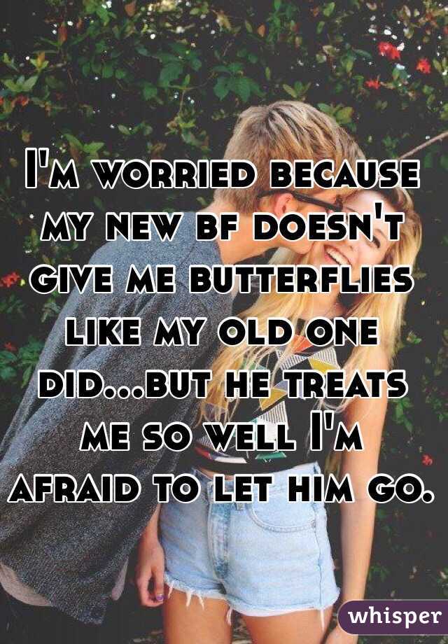 I'm worried because my new bf doesn't give me butterflies like my old one did...but he treats me so well I'm afraid to let him go. 