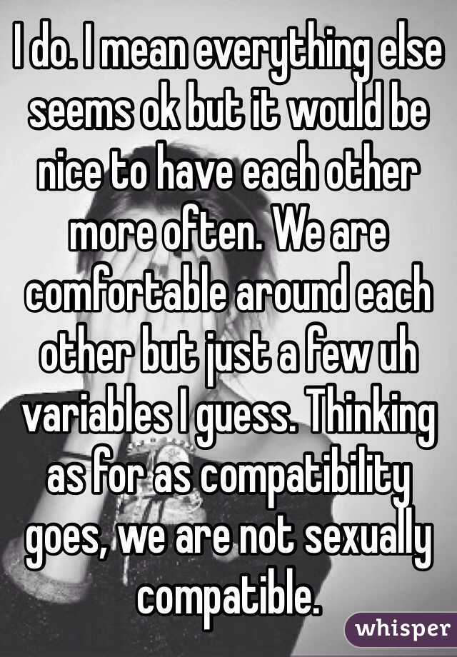 I do. I mean everything else seems ok but it would be nice to have each other more often. We are comfortable around each other but just a few uh variables I guess. Thinking as for as compatibility goes, we are not sexually compatible. 