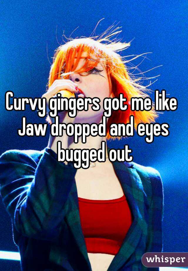 Curvy gingers got me like 
Jaw dropped and eyes bugged out