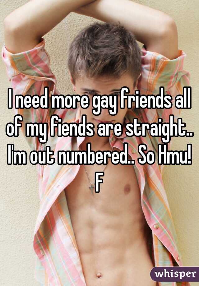I need more gay friends all of my fiends are straight.. I'm out numbered.. So Hmu! F